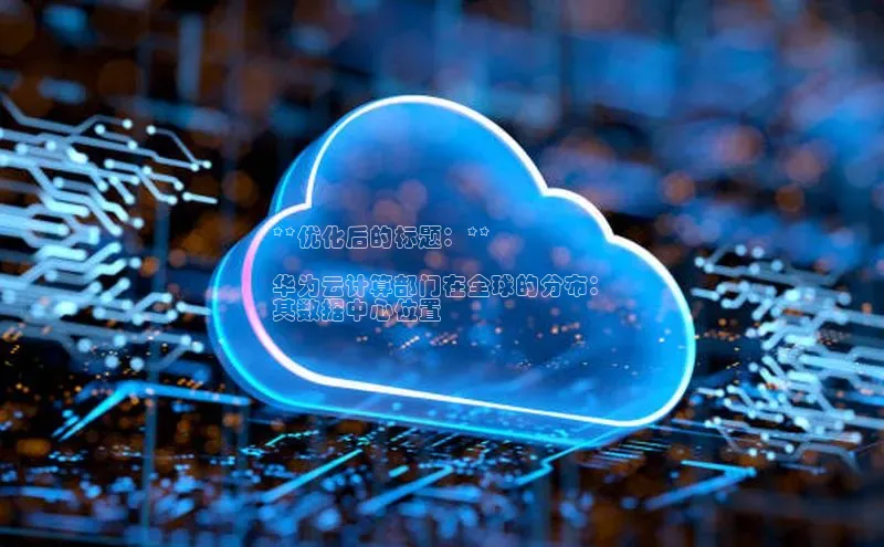 加拿大2.8平台下载诸葛科技**优化后的标题：**

华为云计算部门在全球的分布：
其数据中心位置